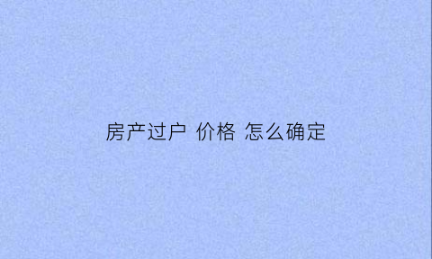 房产过户价格怎么确定(房子过户价格怎么定)